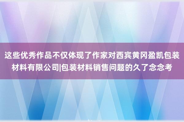 这些优秀作品不仅体现了作家对西宾黄冈盈凯包装材料有限公司|包装材料销售问题的久了念念考
