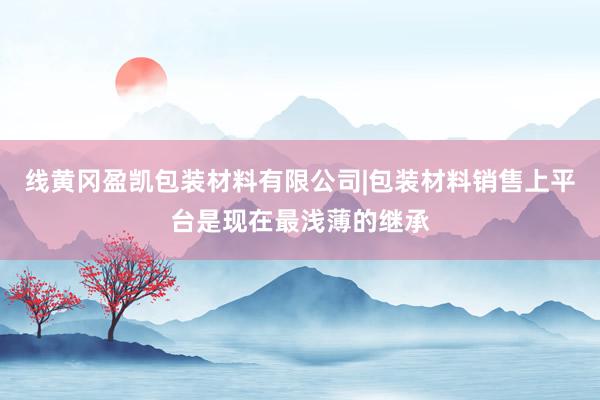 线黄冈盈凯包装材料有限公司|包装材料销售上平台是现在最浅薄的继承