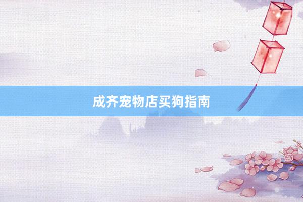 成齐宠物店买狗指南